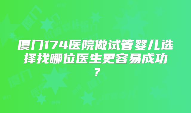 厦门174医院做试管婴儿选择找哪位医生更容易成功？
