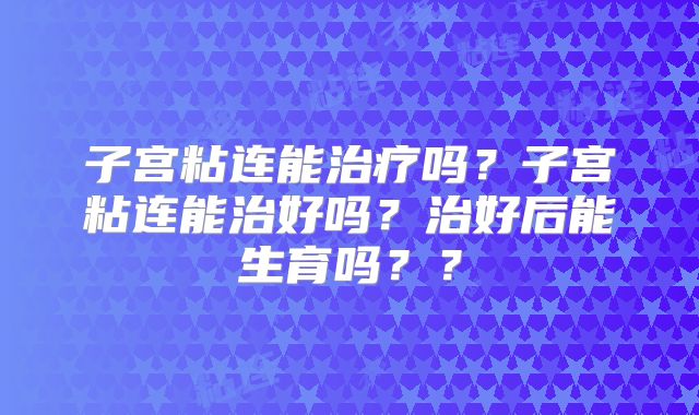 子宫粘连能治疗吗？子宫粘连能治好吗？治好后能生育吗？？