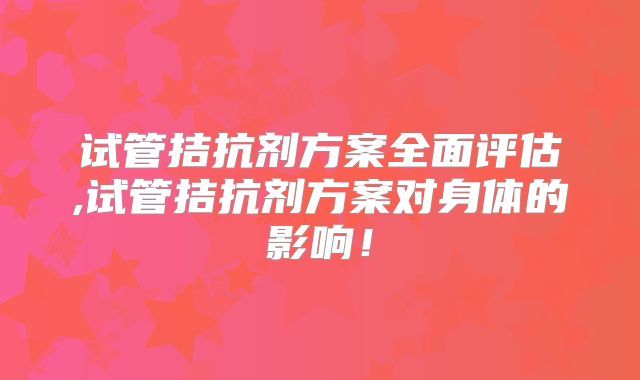 试管拮抗剂方案全面评估,试管拮抗剂方案对身体的影响！