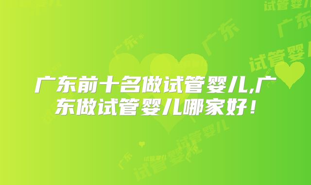 广东前十名做试管婴儿,广东做试管婴儿哪家好!