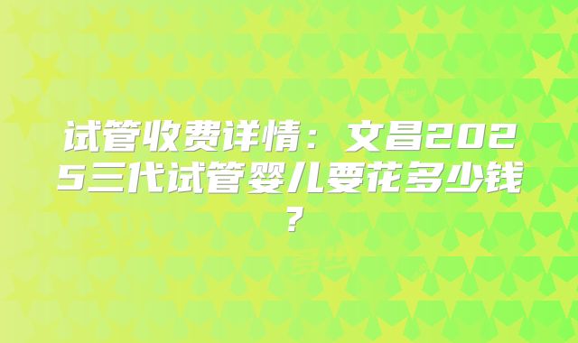 试管收费详情：文昌2025三代试管婴儿要花多少钱？