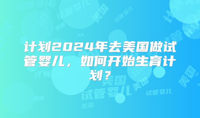 计划2024年去美国做试管婴儿，如何开始生育计划？