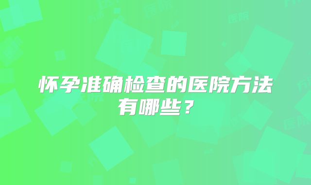 怀孕准确检查的医院方法有哪些？