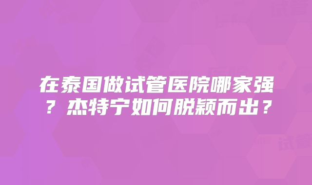 在泰国做试管医院哪家强？杰特宁如何脱颖而出？