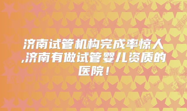 济南试管机构完成率惊人,济南有做试管婴儿资质的医院！