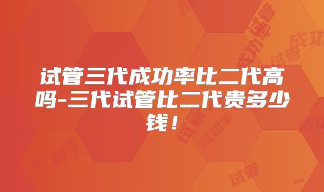 试管三代成功率比二代高吗-三代试管比二代贵多少钱！
