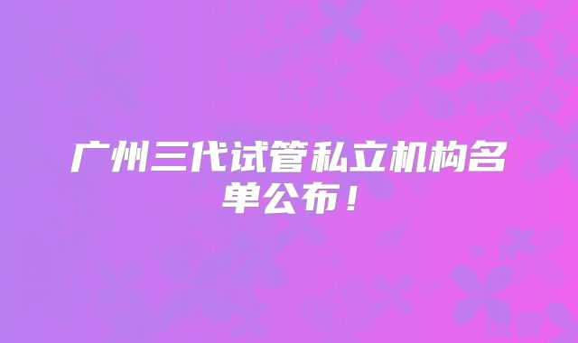 广州三代试管私立机构名单公布！