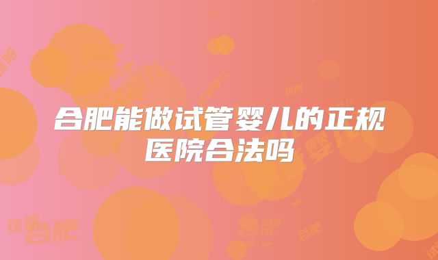 合肥能做试管婴儿的正规医院合法吗