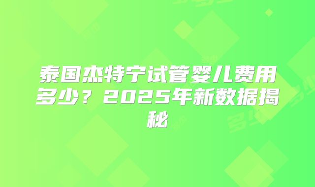泰国杰特宁试管婴儿费用多少？2025年新数据揭秘