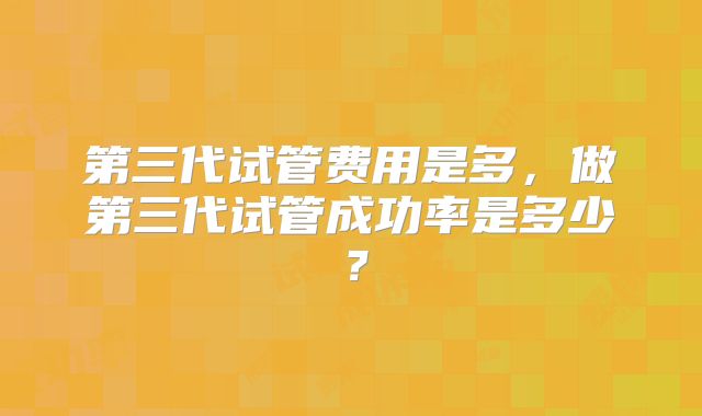 第三代试管费用是多，做第三代试管成功率是多少？