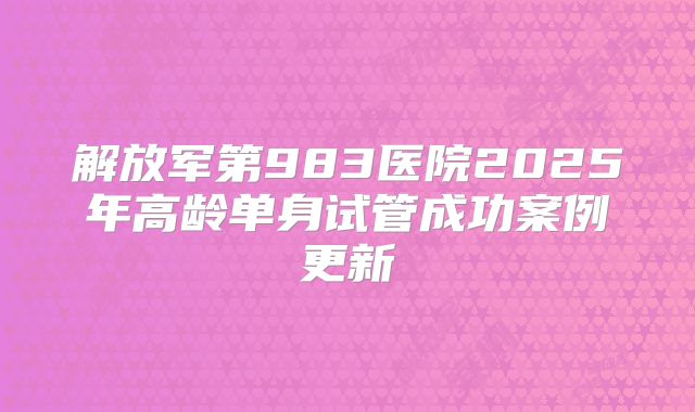 解放军第983医院2025年高龄单身试管成功案例更新