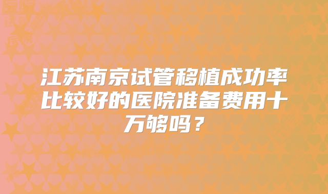 江苏南京试管移植成功率比较好的医院准备费用十万够吗？