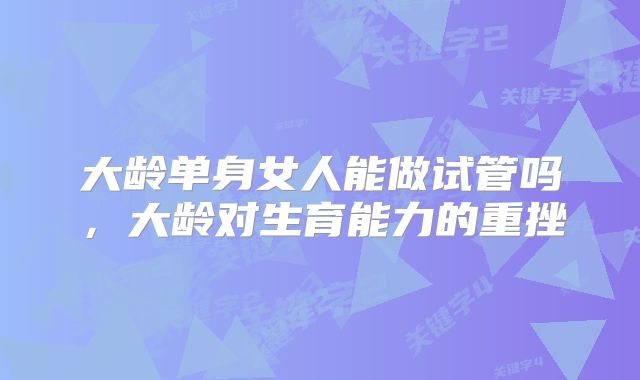 大龄单身女人能做试管吗,大龄对生育能力的重挫