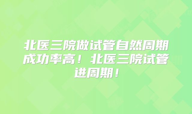 北医三院做试管自然周期成功率高!北医三院试管进周期!