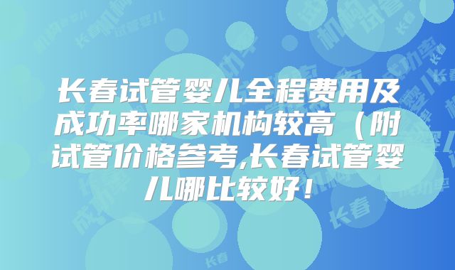 长春试管婴儿全程费用及成功率哪家机构较高（附试管价格参考,长春试管婴儿哪比较好！