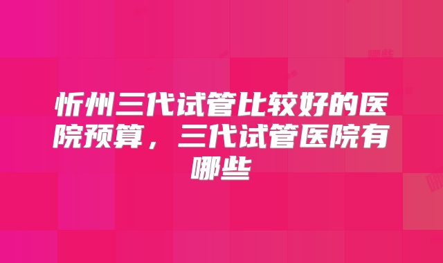 忻州三代试管比较好的医院预算，三代试管医院有哪些