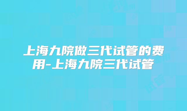 上海九院做三代试管的费用-上海九院三代试管