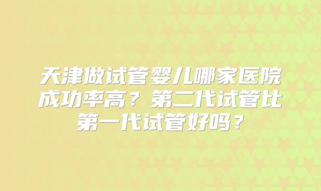 天津做试管婴儿哪家医院成功率高？第二代试管比第一代试管好吗？
