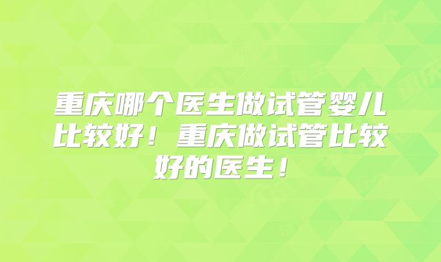 重庆哪个医生做试管婴儿比较好！重庆做试管比较好的医生！