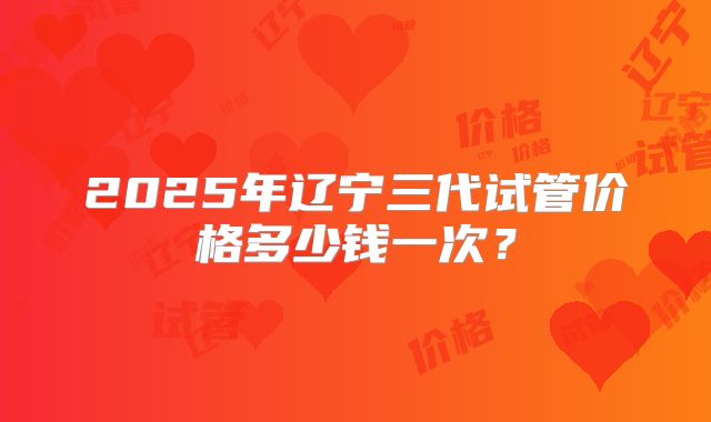 2025年辽宁三代试管价格多少钱一次?