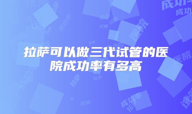拉萨可以做三代试管的医院成功率有多高