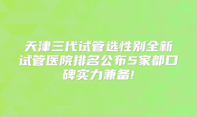 天津三代试管选性别全新试管医院排名公布5家都口碑实力兼备!