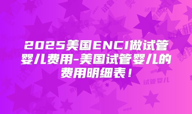 2025美国ENCI做试管婴儿费用-美国试管婴儿的费用明细表！