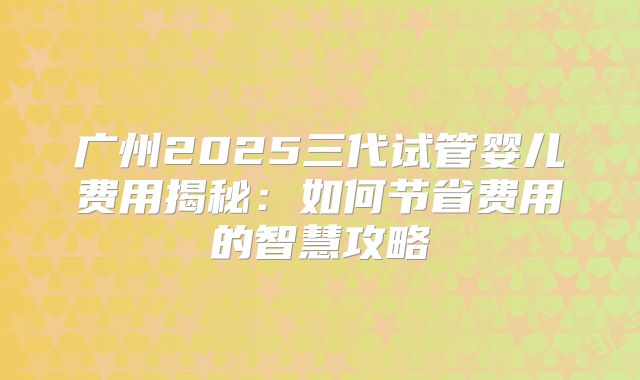 广州2025三代试管婴儿费用揭秘:如何节省费用的智慧攻略