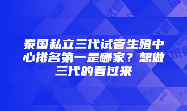 泰国私立三代试管生殖中心排名第一是哪家?想做三代的看过来