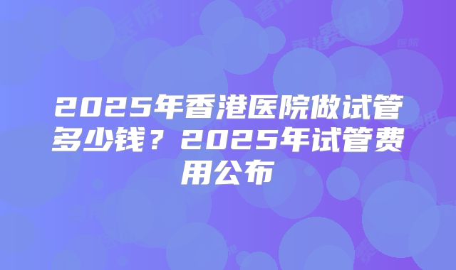 2025年香港医院做试管多少钱？2025年试管费用公布