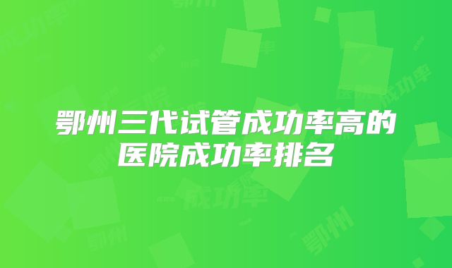 鄂州三代试管成功率高的医院成功率排名
