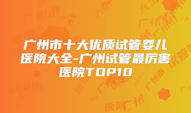 广州市十大优质试管婴儿医院大全-广州试管最厉害医院TOP10
