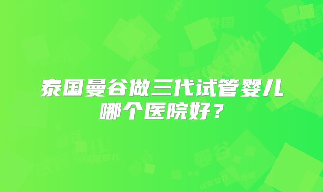 泰国曼谷做三代试管婴儿哪个医院好？