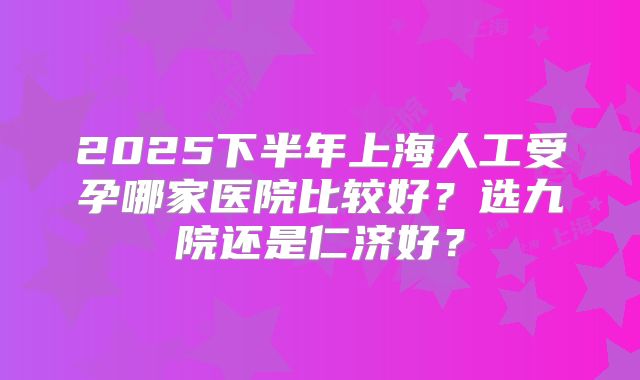 2025下半年上海人工受孕哪家医院比较好？选九院还是仁济好？