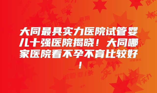 大同最具实力医院试管婴儿十强医院揭晓！大同哪家医院看不孕不育比较好！