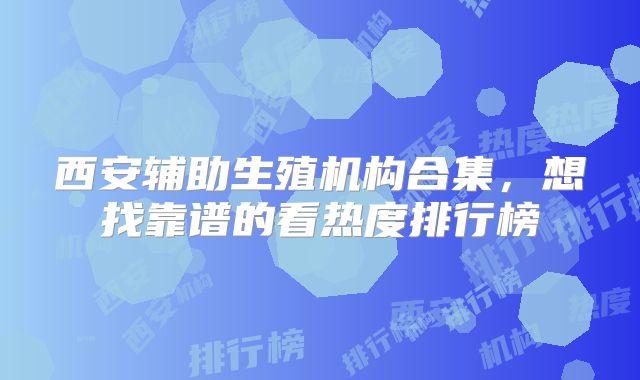西安辅助生殖机构合集，想找靠谱的看热度排行榜