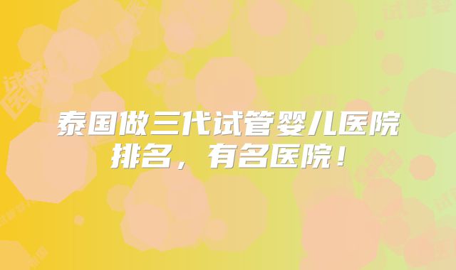 泰国做三代试管婴儿医院排名，有名医院！