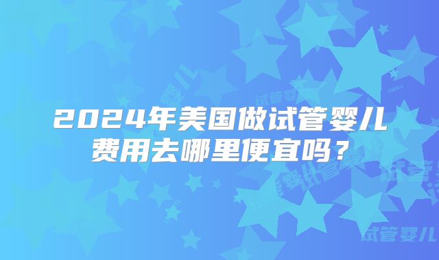 2024年美国做试管婴儿费用去哪里便宜吗？
