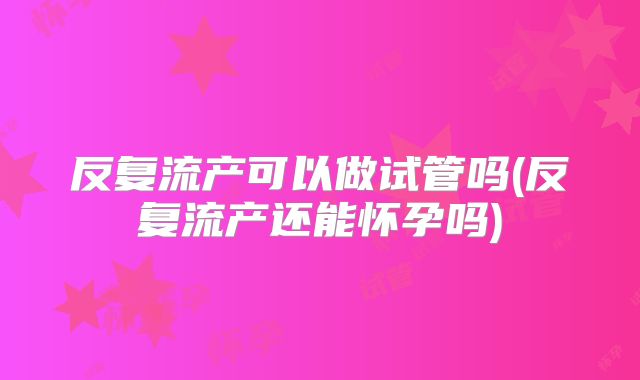 反复流产可以做试管吗(反复流产还能怀孕吗)