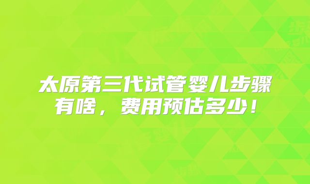 太原第三代试管婴儿步骤有啥，费用预估多少！