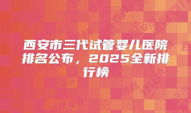 西安市三代试管婴儿医院排名公布，2025全新排行榜