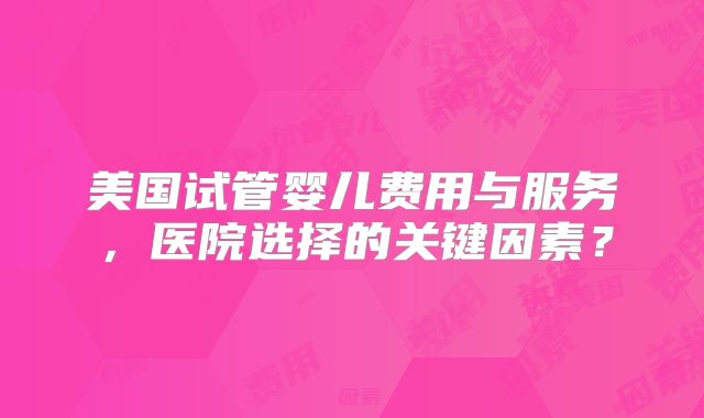 美国试管婴儿费用与服务,医院选择的关键因素?