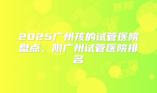 2025广州孩的试管医院盘点，附广州试管医院排名
