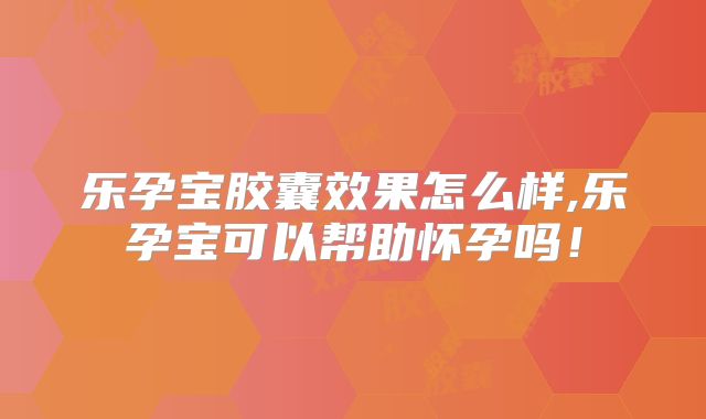 乐孕宝胶囊效果怎么样,乐孕宝可以帮助怀孕吗!