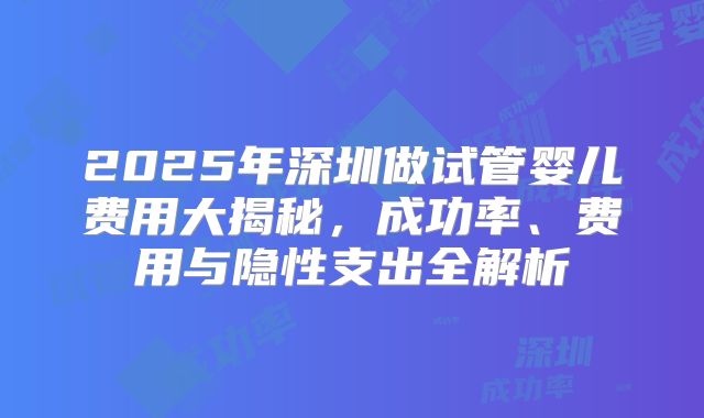 2025年深圳做试管婴儿费用大揭秘，成功率、费用与隐性支出全解析