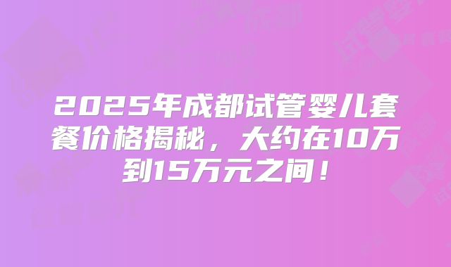 2025年成都试管婴儿套餐价格揭秘，大约在10万到15万元之间！