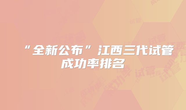 “全新公布”江西三代试管成功率排名