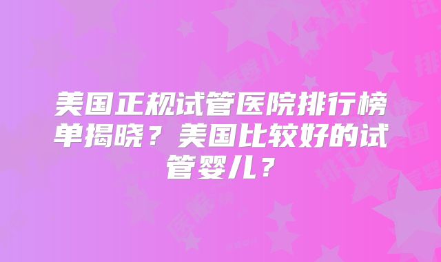 美国正规试管医院排行榜单揭晓？美国比较好的试管婴儿？