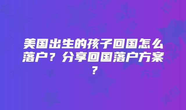 美国出生的孩子回国怎么落户？分享回国落户方案？