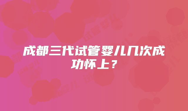 成都三代试管婴儿几次成功怀上？